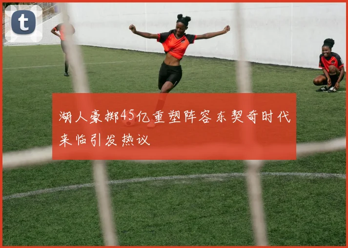 湖人豪掷45亿重塑阵容东契奇时代来临引发热议