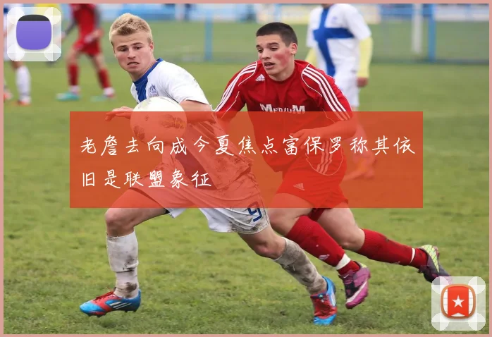 老詹去向成今夏焦点富保罗称其依旧是联盟象征
