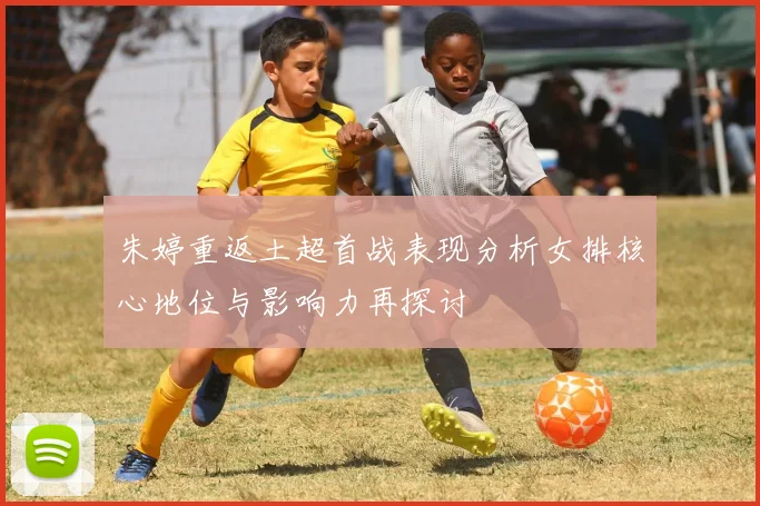 朱婷重返土超首战表现分析女排核心地位与影响力再探讨
