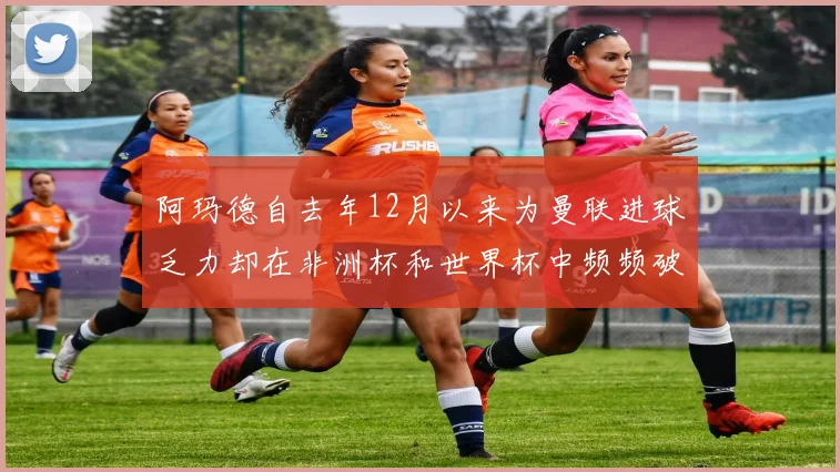 阿玛德自去年12月以来为曼联进球乏力却在非洲杯和世界杯中频频破门