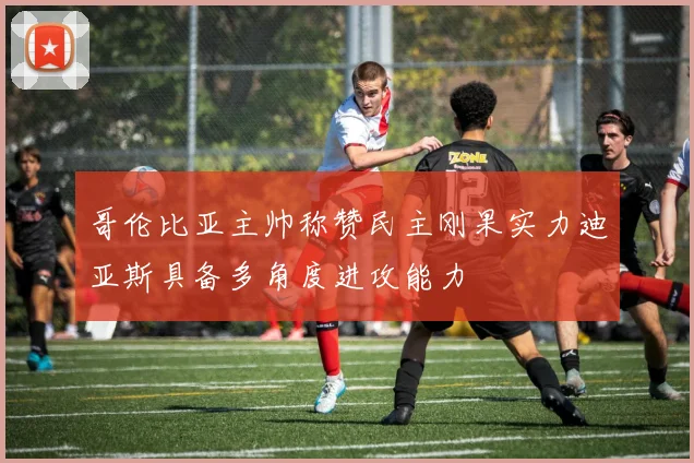 哥伦比亚主帅称赞民主刚果实力迪亚斯具备多角度进攻能力