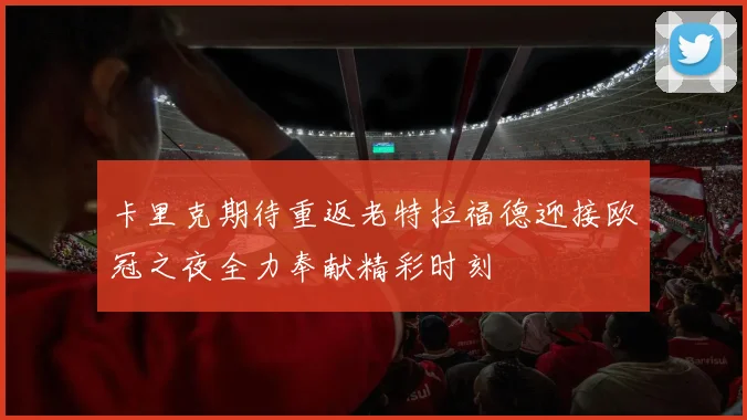 卡里克期待重返老特拉福德迎接欧冠之夜全力奉献精彩时刻