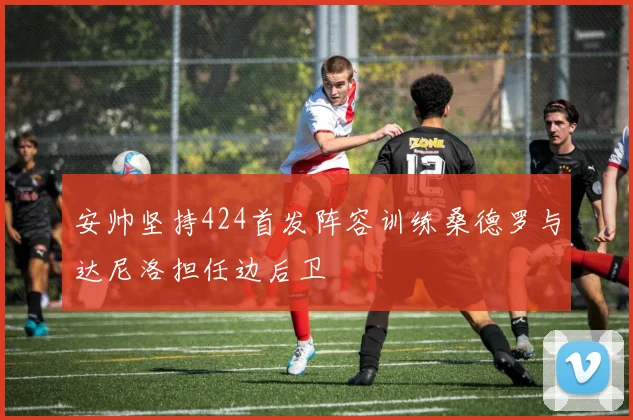 安帅坚持424首发阵容训练桑德罗与达尼洛担任边后卫