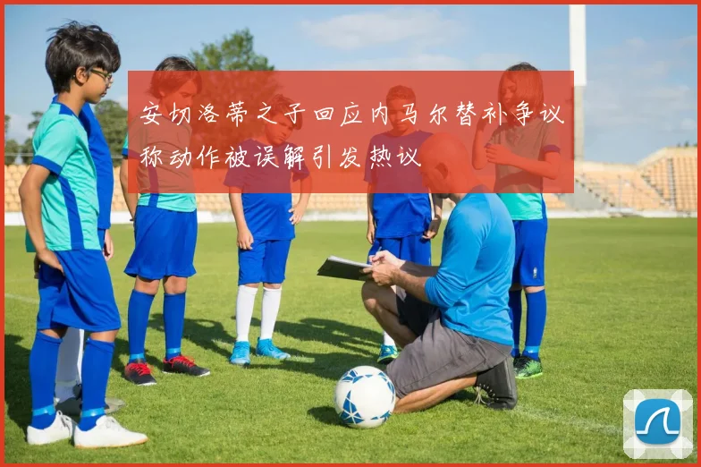 安切洛蒂之子回应内马尔替补争议称动作被误解引发热议