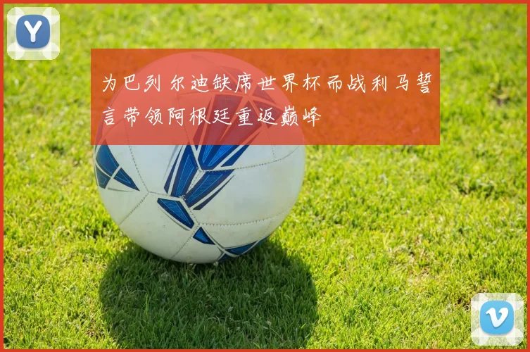 为巴列尔迪缺席世界杯而战利马誓言带领阿根廷重返巅峰