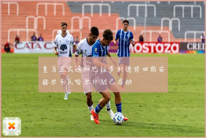 皇马正式通知巴拉多利德将回购安赫尔卡瓦哈尔计划已启动