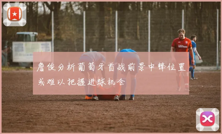 詹俊分析葡萄牙首战前景中锋位置或难以把握进球机会