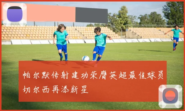 帕尔默传射建功荣膺英超最佳球员切尔西再添新星