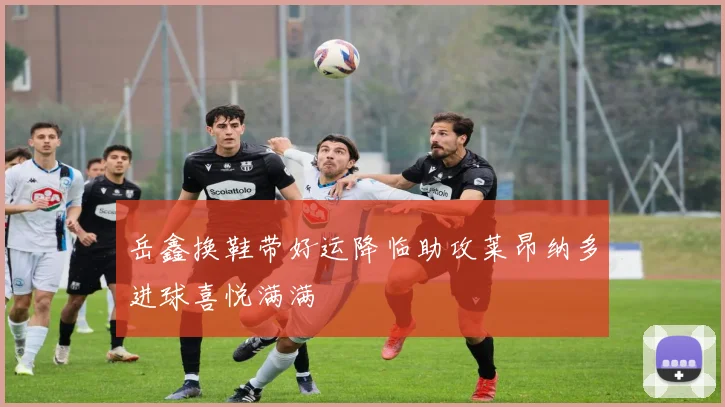 岳鑫换鞋带好运降临助攻莱昂纳多进球喜悦满满