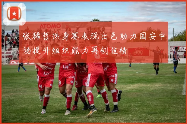 张稀哲热身赛表现出色助力国安中场提升组织能力再创佳绩