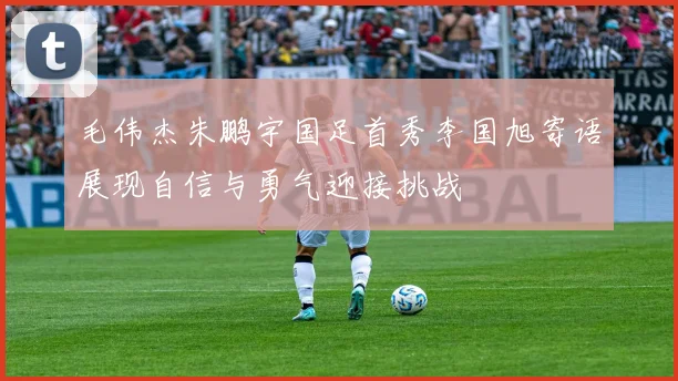 毛伟杰朱鹏宇国足首秀李国旭寄语展现自信与勇气迎接挑战