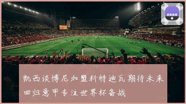 凯西谈博尼加盟科特迪瓦期待未来回归意甲专注世界杯备战