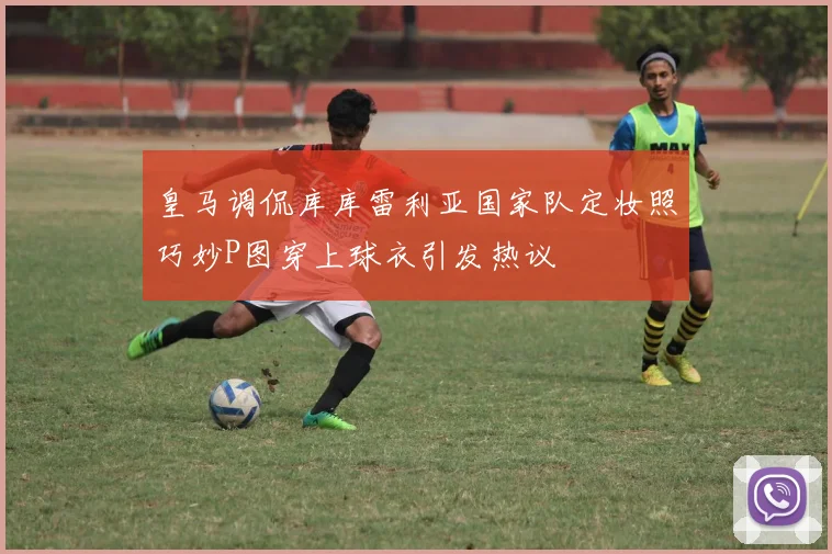 皇马调侃库库雷利亚国家队定妆照巧妙P图穿上球衣引发热议